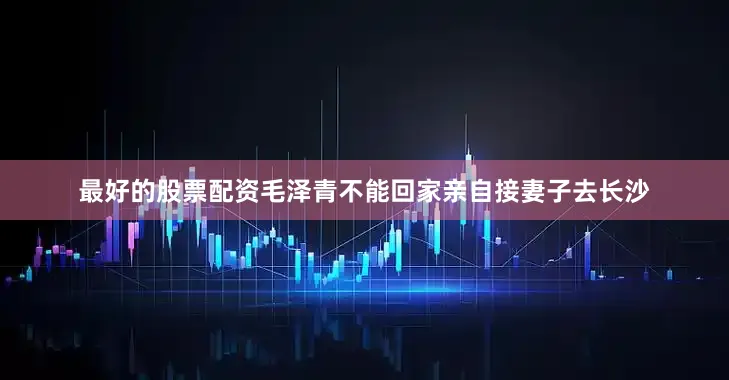 最好的股票配资毛泽青不能回家亲自接妻子去长沙