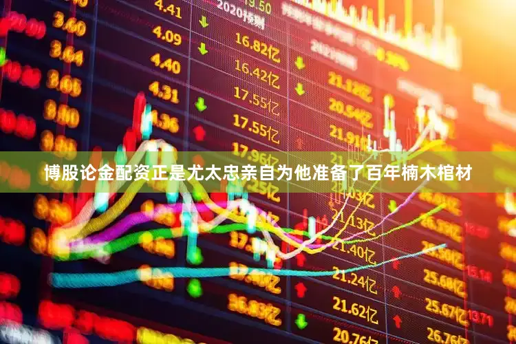 博股论金配资正是尤太忠亲自为他准备了百年楠木棺材