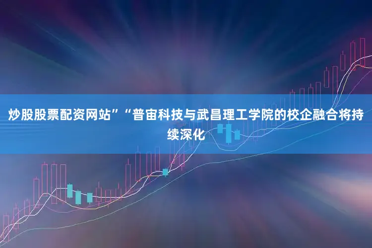 炒股股票配资网站”“普宙科技与武昌理工学院的校企融合将持续深化