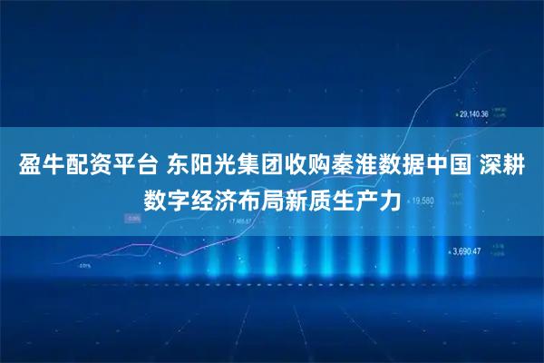 盈牛配资平台 东阳光集团收购秦淮数据中国 深耕数字经济布局新质生产力