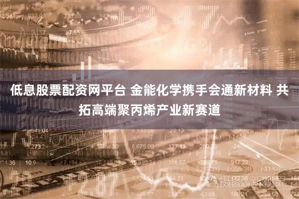 低息股票配资网平台 金能化学携手会通新材料 共拓高端聚丙烯产业新赛道