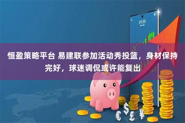 恒盈策略平台 易建联参加活动秀投篮，身材保持完好，球迷调侃或许能复出