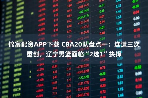 锦富配资APP下载 CBA20队盘点一：连遭三次重创，辽宁男篮面临“2选1”抉择