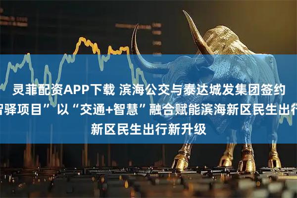 灵菲配资APP下载 滨海公交与泰达城发集团签约“滨海智驿项目” 以“交通+智慧”融合赋能滨海新区民生出行新升级