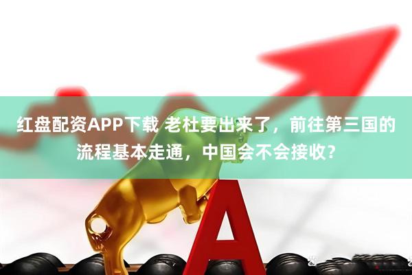 红盘配资APP下载 老杜要出来了，前往第三国的流程基本走通，中国会不会接收？