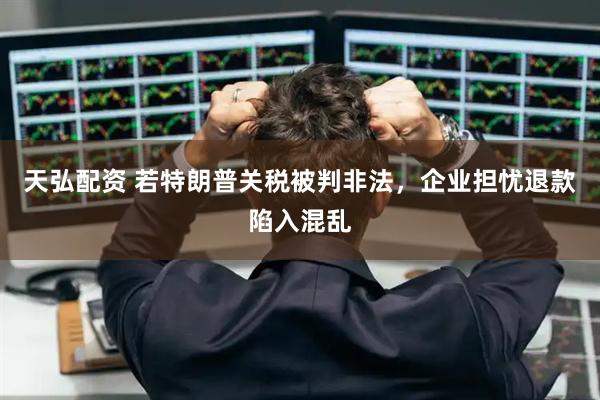 天弘配资 若特朗普关税被判非法，企业担忧退款陷入混乱