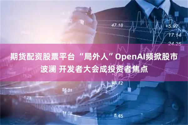 期货配资股票平台 “局外人”OpenAI频掀股市波澜 开发者大会成投资者焦点