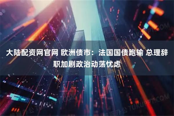 大陆配资网官网 欧洲债市：法国国债跑输 总理辞职加剧政治动荡忧虑