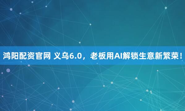 鸿阳配资官网 义乌6.0，老板用AI解锁生意新繁荣！