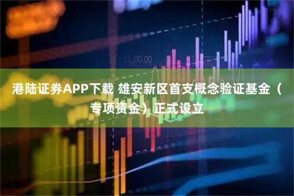 港陆证券APP下载 雄安新区首支概念验证基金（专项资金）正式设立