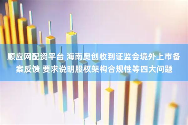 顺应网配资平台 海南奥创收到证监会境外上市备案反馈 要求说明股权架构合规性等四大问题