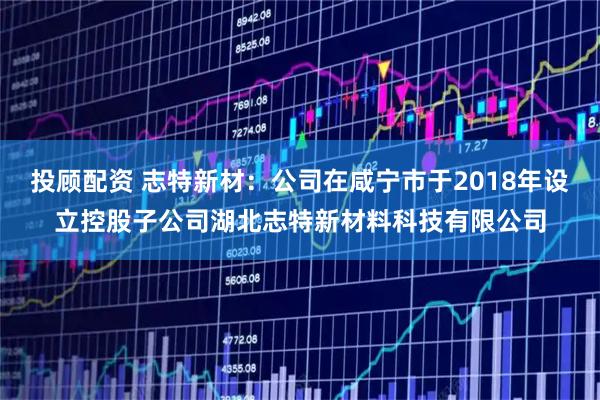投顾配资 志特新材：公司在咸宁市于2018年设立控股子公司湖北志特新材料科技有限公司