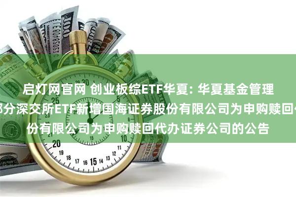 启灯网官网 创业板综ETF华夏: 华夏基金管理有限公司关于旗下部分深交所ETF新增国海证券股份有限公司为申购赎回代办证券公司的公告