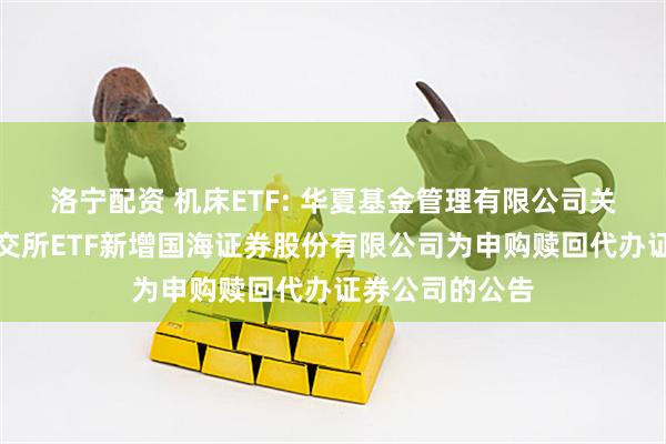 洛宁配资 机床ETF: 华夏基金管理有限公司关于旗下部分深交所ETF新增国海证券股份有限公司为申购赎回代办证券公司的公告