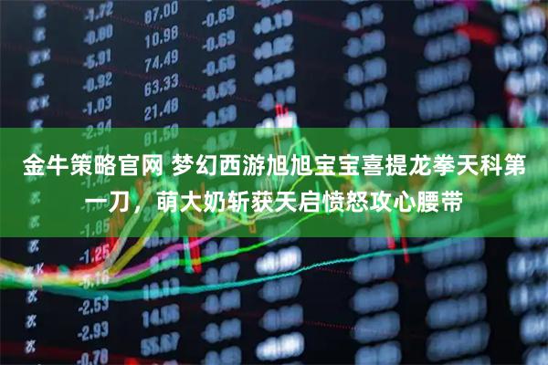 金牛策略官网 梦幻西游旭旭宝宝喜提龙拳天科第一刀，萌大奶斩获天启愤怒攻心腰带