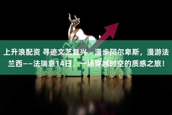 上升浪配资 寻迹文艺复兴，漫步阿尔卑斯，漫游法兰西——法瑞意14日，一场穿越时空的质感之旅！