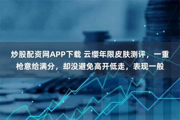 炒股配资网APP下载 云缨年限皮肤测评，一重枪意给满分，却没避免高开低走，表现一般
