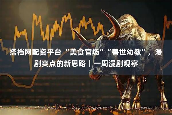 搭档网配资平台 “美食官场”“兽世幼教”，漫剧爽点的新思路｜一周漫剧观察