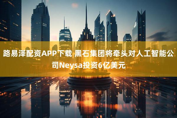 路易泽配资APP下载 黑石集团将牵头对人工智能公司Neysa投资6亿美元