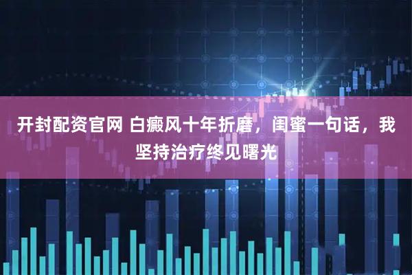开封配资官网 白癜风十年折磨，闺蜜一句话，我坚持治疗终见曙光